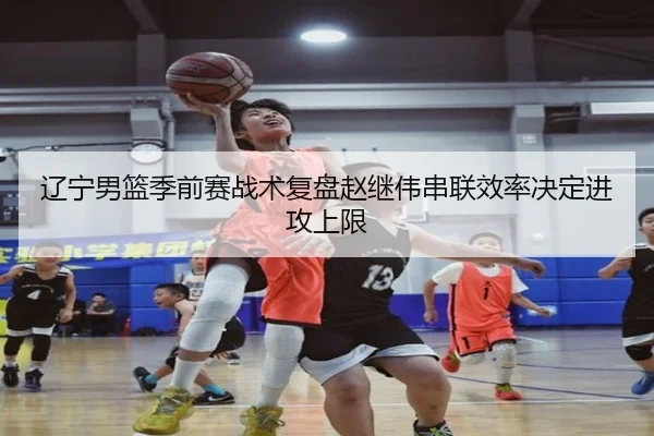 辽宁男篮季前赛战术复盘赵继伟串联效率决定进攻上限